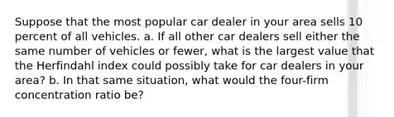 Suppose that the most popular car dealer in your area sells 10 percent of all vehicles. a. If all other car dealers sell either the same number of vehicles or fewer, what is the largest value that the Herfindahl index could possibly take for car dealers in your area? b. In that same situation, what would the four-firm concentration ratio be?