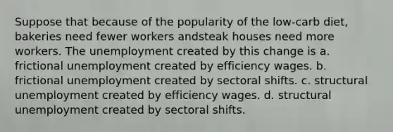 Suppose that because of the popularity of the low-carb diet, bakeries need fewer workers andsteak houses need more workers. The unemployment created by this change is a. frictional unemployment created by efficiency wages. b. frictional unemployment created by sectoral shifts. c. structural unemployment created by efficiency wages. d. structural unemployment created by sectoral shifts.