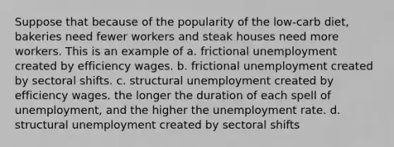 Suppose that because of the popularity of the low-carb diet, bakeries need fewer workers and steak houses need more workers. This is an example of a. frictional unemployment created by efficiency wages. b. frictional unemployment created by sectoral shifts. c. structural unemployment created by efficiency wages. the longer the duration of each spell of unemployment, and the higher the <a href='https://www.questionai.com/knowledge/kh7PJ5HsOk-unemployment-rate' class='anchor-knowledge'>unemployment rate</a>. d. structural unemployment created by sectoral shifts