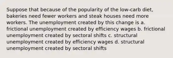 Suppose that because of the popularity of the low-carb diet, bakeries need fewer workers and steak houses need more workers. The unemployment created by this change is a. frictional unemployment created by efficiency wages b. frictional unemployment created by sectoral shifts c. structural unemployment created by efficiency wages d. structural unemployment created by sectoral shifts