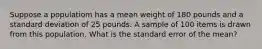 Suppose a populatiom has a mean weight of 180 pounds and a standard deviation of 25 pounds. A sample of 100 items is drawn from this population. What is the standard error of the mean?