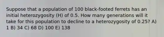 Suppose that a population of 100 black-footed ferrets has an initial heterozygosity (H) of 0.5. How many generations will it take for this population to decline to a heterozygosity of 0.25? A) 1 B) 34 C) 68 D) 100 E) 138