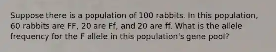 Suppose there is a population of 100 rabbits. In this population, 60 rabbits are FF, 20 are Ff, and 20 are ff. What is the allele frequency for the F allele in this population's gene pool?