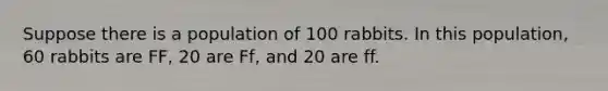 Suppose there is a population of 100 rabbits. In this population, 60 rabbits are FF, 20 are Ff, and 20 are ff.