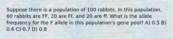 Suppose there is a population of 100 rabbits. In this population, 60 rabbits are FF, 20 are Ff, and 20 are ff. What is the allele frequency for the F allele in this population's gene pool? A) 0.5 B) 0.6 C) 0.7 D) 0.8