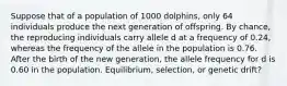 Suppose that of a population of 1000 dolphins, only 64 individuals produce the next generation of offspring. By chance, the reproducing individuals carry allele d at a frequency of 0.24, whereas the frequency of the allele in the population is 0.76. After the birth of the new generation, the allele frequency for d is 0.60 in the population. Equilibrium, selection, or genetic drift?