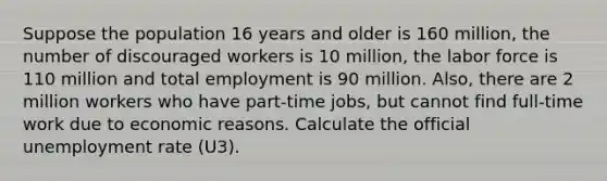 Suppose the population 16 years and older is 160 million, the number of discouraged workers is 10 million, the labor force is 110 million and total employment is 90 million. Also, there are 2 million workers who have part-time jobs, but cannot find full-time work due to economic reasons. Calculate the official unemployment rate (U3).