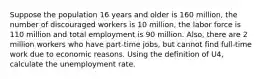 Suppose the population 16 years and older is 160 million, the number of discouraged workers is 10 million, the labor force is 110 million and total employment is 90 million. Also, there are 2 million workers who have part-time jobs, but cannot find full-time work due to economic reasons. Using the definition of U4, calculate the unemployment rate.