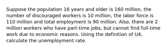 Suppose the population 16 years and older is 160 million, the number of discouraged workers is 10 million, the labor force is 110 million and total employment is 90 million. Also, there are 2 million workers who have part-time jobs, but cannot find full-time work due to economic reasons. Using the definition of U4, calculate the <a href='https://www.questionai.com/knowledge/kh7PJ5HsOk-unemployment-rate' class='anchor-knowledge'>unemployment rate</a>.