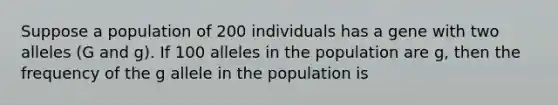 Suppose a population of 200 individuals has a gene with two alleles (G and g). If 100 alleles in the population are g, then the frequency of the g allele in the population is