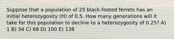 Suppose that a population of 25 black-footed ferrets has an initial heterozygosity (H) of 0.5. How many generations will it take for this population to decline to a heterozygosity of 0.25? A) 1 B) 34 C) 68 D) 100 E) 138