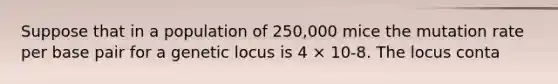 Suppose that in a population of 250,000 mice the mutation rate per base pair for a genetic locus is 4 × 10-8. The locus conta