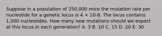 Suppose in a population of 250,000 mice the mutation rate per nucleotide for a genetic locus is 4 × 10-8. The locus contains 1,500 nucleotides. How many new mutations should we expect at this locus in each generation? A. 3 B. 10 C. 15 D. 20 E. 30