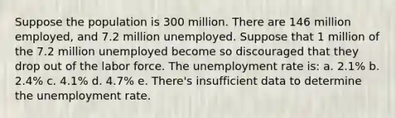 Suppose the population is 300 million. There are 146 million employed, and 7.2 million unemployed. Suppose that 1 million of the 7.2 million unemployed become so discouraged that they drop out of the labor force. The <a href='https://www.questionai.com/knowledge/kh7PJ5HsOk-unemployment-rate' class='anchor-knowledge'>unemployment rate</a> is: a. 2.1% b. 2.4% c. 4.1% d. 4.7% e. There's insufficient data to determine the unemployment rate.