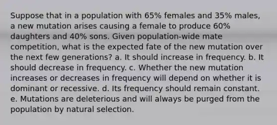 Suppose that in a population with 65% females and 35% males, a new mutation arises causing a female to produce 60% daughters and 40% sons. Given population-wide mate competition, what is the expected fate of the new mutation over the next few generations? a. It should increase in frequency. b. It should decrease in frequency. c. Whether the new mutation increases or decreases in frequency will depend on whether it is dominant or recessive. d. Its frequency should remain constant. e. Mutations are deleterious and will always be purged from the population by natural selection.