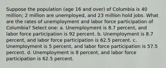 Suppose the population (age 16 and over) of Columbia is 40 million; 2 million are unemployed, and 23 million hold jobs. What are the rates of unemployment and labor force participation of Columbia? Select one: a. Unemployment is 8.7 percent, and labor force participation is 92 percent. b. Unemployment is 8.7 percent, and labor force participation is 62.5 percent. c. Unemployment is 5 percent, and labor force participation is 57.5 percent. d. Unemployment is 8 percent, and labor force participation is 62.5 percent.