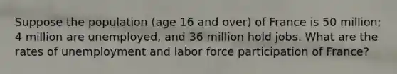 Suppose the population (age 16 and over) of France is 50 million; 4 million are unemployed, and 36 million hold jobs. What are the rates of unemployment and labor force participation of France?