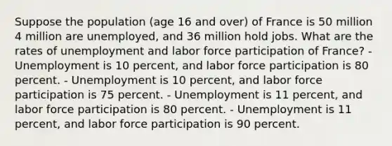 Suppose the population (age 16 and over) of France is 50 million 4 million are unemployed, and 36 million hold jobs. What are the rates of unemployment and labor force participation of France? - Unemployment is 10 percent, and labor force participation is 80 percent. - Unemployment is 10 percent, and labor force participation is 75 percent. - Unemployment is 11 percent, and labor force participation is 80 percent. - Unemployment is 11 percent, and labor force participation is 90 percent.