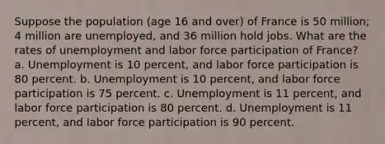 Suppose the population (age 16 and over) of France is 50 million; 4 million are unemployed, and 36 million hold jobs. What are the rates of unemployment and labor force participation of France? a. Unemployment is 10 percent, and labor force participation is 80 percent. b. Unemployment is 10 percent, and labor force participation is 75 percent. c. Unemployment is 11 percent, and labor force participation is 80 percent. d. Unemployment is 11 percent, and labor force participation is 90 percent.