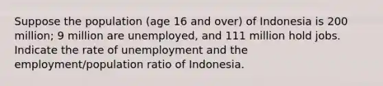 Suppose the population (age 16 and over) of Indonesia is 200 million; 9 million are unemployed, and 111 million hold jobs. Indicate the rate of unemployment and the employment/population ratio of Indonesia.