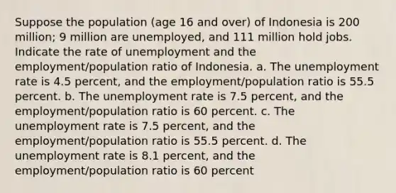 Suppose the population (age 16 and over) of Indonesia is 200 million; 9 million are unemployed, and 111 million hold jobs. Indicate the rate of unemployment and the employment/population ratio of Indonesia. a. The unemployment rate is 4.5 percent, and the employment/population ratio is 55.5 percent. b. The unemployment rate is 7.5 percent, and the employment/population ratio is 60 percent. c. The unemployment rate is 7.5 percent, and the employment/population ratio is 55.5 percent. d. The unemployment rate is 8.1 percent, and the employment/population ratio is 60 percent