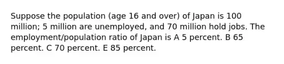 Suppose the population (age 16 and over) of Japan is 100 million; 5 million are unemployed, and 70 million hold jobs. The employment/population ratio of Japan is A 5 percent. B 65 percent. C 70 percent. E 85 percent.