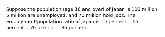 Suppose the population (age 16 and over) of Japan is 100 million 5 million are unemployed, and 70 million hold jobs. The employment/population ratio of Japan is - 5 percent. - 65 percent. - 70 percent. - 85 percent.