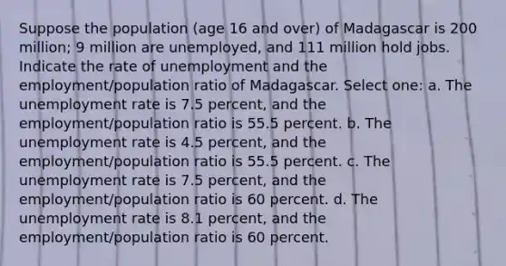 Suppose the population (age 16 and over) of Madagascar is 200 million; 9 million are unemployed, and 111 million hold jobs. Indicate the rate of unemployment and the employment/population ratio of Madagascar. Select one: a. The <a href='https://www.questionai.com/knowledge/kh7PJ5HsOk-unemployment-rate' class='anchor-knowledge'>unemployment rate</a> is 7.5 percent, and the employment/population ratio is 55.5 percent. b. The unemployment rate is 4.5 percent, and the employment/population ratio is 55.5 percent. c. The unemployment rate is 7.5 percent, and the employment/population ratio is 60 percent. d. The unemployment rate is 8.1 percent, and the employment/population ratio is 60 percent.