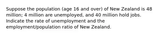 Suppose the population (age 16 and over) of New Zealand is 48 million; 4 million are unemployed, and 40 million hold jobs. Indicate the rate of unemployment and the employment/population ratio of New Zealand.