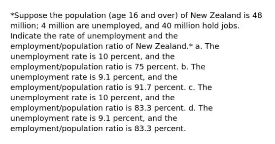 *Suppose the population (age 16 and over) of New Zealand is 48 million; 4 million are unemployed, and 40 million hold jobs. Indicate the rate of unemployment and the employment/population ratio of New Zealand.* a. The unemployment rate is 10 percent, and the employment/population ratio is 75 percent. b. The unemployment rate is 9.1 percent, and the employment/population ratio is 91.7 percent. c. The unemployment rate is 10 percent, and the employment/population ratio is 83.3 percent. d. The unemployment rate is 9.1 percent, and the employment/population ratio is 83.3 percent.