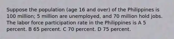 Suppose the population (age 16 and over) of the Philippines is 100 million; 5 million are unemployed, and 70 million hold jobs. The labor force participation rate in the Philippines is A 5 percent. B 65 percent. C 70 percent. D 75 percent.