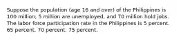 Suppose the population (age 16 and over) of the Philippines is 100 million; 5 million are unemployed, and 70 million hold jobs. The labor force participation rate in the Philippines is 5 percent. 65 percent. 70 percent. 75 percent.