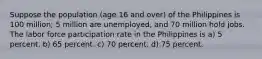 Suppose the population (age 16 and over) of the Philippines is 100 million; 5 million are unemployed, and 70 million hold jobs. The labor force participation rate in the Philippines is a) 5 percent. b) 65 percent. c) 70 percent. d) 75 percent.