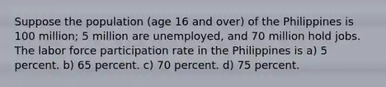 Suppose the population (age 16 and over) of the Philippines is 100 million; 5 million are unemployed, and 70 million hold jobs. The labor force participation rate in the Philippines is a) 5 percent. b) 65 percent. c) 70 percent. d) 75 percent.