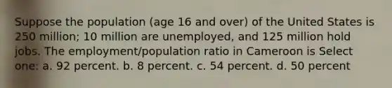 Suppose the population (age 16 and over) of the United States is 250 million; 10 million are unemployed, and 125 million hold jobs. The employment/population ratio in Cameroon is Select one: a. 92 percent. b. 8 percent. c. 54 percent. d. 50 percent