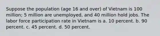 Suppose the population (age 16 and over) of Vietnam is 100 million; 5 million are unemployed, and 40 million hold jobs. The labor force participation rate in Vietnam is a. 10 percent. b. 90 percent. c. 45 percent. d. 50 percent.