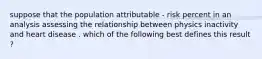 suppose that the population attributable - risk percent in an analysis assessing the relationship between physics inactivity and heart disease . which of the following best defines this result ?