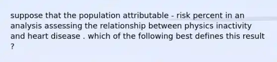 suppose that the population attributable - risk percent in an analysis assessing the relationship between physics inactivity and heart disease . which of the following best defines this result ?