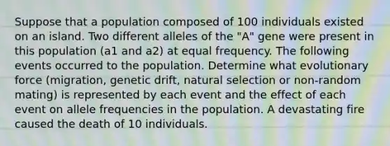 Suppose that a population composed of 100 individuals existed on an island. Two different alleles of the "A" gene were present in this population (a1 and a2) at equal frequency. The following events occurred to the population. Determine what evolutionary force (migration, genetic drift, natural selection or non-random mating) is represented by each event and the effect of each event on allele frequencies in the population. A devastating fire caused the death of 10 individuals.