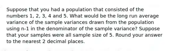 Suppose that you had a population that consisted of the numbers 1, 2, 3, 4 and 5. What would be the long run average variance of the sample variances drawn from the population using n-1 in the denominator of the sample variance? Suppose that your samples were all sample size of 5. Round your answer to the nearest 2 decimal places.