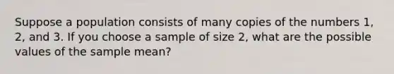 Suppose a population consists of many copies of the numbers 1, 2, and 3. If you choose a sample of size 2, what are the possible values of the sample mean?