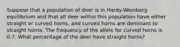 Suppose that a population of deer is in Hardy-Weinberg equilibrium and that all deer within this population have either straight or curved horns, and curved horns are dominant to straight horns. The frequency of the allele for curved horns is 0.7. What percentage of the deer have straight horns?