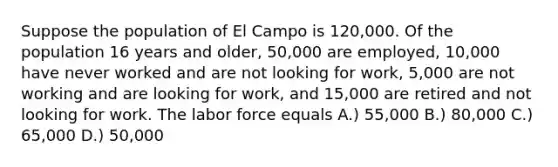 Suppose the population of El Campo is 120,000. Of the population 16 years and older, 50,000 are employed, 10,000 have never worked and are not looking for work, 5,000 are not working and are looking for work, and 15,000 are retired and not looking for work. The labor force equals A.) 55,000 B.) 80,000 C.) 65,000 D.) 50,000