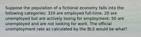 Suppose the population of a fictional economy falls into the following categories: 320 are employed full-time, 20 are unemployed but are actively looing for employment; 50 are unemployed and are not looking for work. The official unemployment rate as calculated by the BLS would be what?