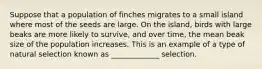 Suppose that a population of finches migrates to a small island where most of the seeds are large. On the island, birds with large beaks are more likely to survive, and over time, the mean beak size of the population increases. This is an example of a type of natural selection known as _____________ selection.