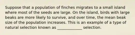 Suppose that a population of finches migrates to a small island where most of the seeds are large. On the island, birds with large beaks are more likely to survive, and over time, the mean beak size of the population increases. This is an example of a type of natural selection known as _____________ selection.