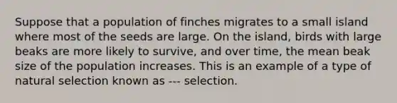 Suppose that a population of finches migrates to a small island where most of the seeds are large. On the island, birds with large beaks are more likely to survive, and over time, the mean beak size of the population increases. This is an example of a type of natural selection known as --- selection.