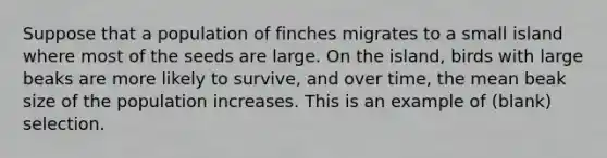 Suppose that a population of finches migrates to a small island where most of the seeds are large. On the island, birds with large beaks are more likely to survive, and over time, the mean beak size of the population increases. This is an example of (blank) selection.