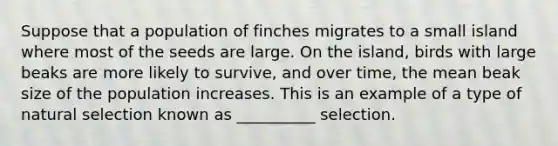 Suppose that a population of finches migrates to a small island where most of the seeds are large. On the island, birds with large beaks are more likely to survive, and over time, the mean beak size of the population increases. This is an example of a type of natural selection known as __________ selection.