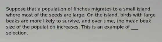 Suppose that a population of finches migrates to a small island where most of the seeds are large. On the island, birds with large beaks are more likely to survive, and over time, the mean beak size of the population increases. This is an example of ___ selection.